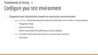 Fundamentals of Testing →
Configure your test environment
- Organize test directories based on execution environment
- androidTest: Directory should contain the tests that run on real or virtual devices.
- Integration tests
- End-to-end tests
- Other tests where the JVM alone cannot validate
- test: Should contain the tests that run on your local machine.
- Unit tests
7
 