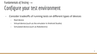 Fundamentals of Testing →
Configure your test environment
- Consider tradeoffs of running tests on different types of devices
- Real device
- Virtual device (such as the emulator in Android Studio)
- Simulated device (such as Robolectric)
8
 