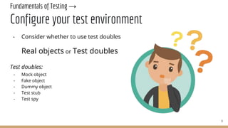 Fundamentals of Testing →
Configure your test environment
- Consider whether to use test doubles
Real objects or Test doubles
Test doubles:
- Mock object
- Fake object
- Dummy object
- Test stub
- Test spy
9
 