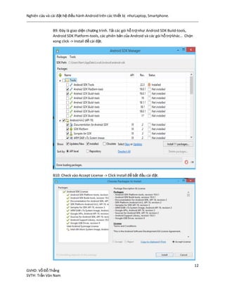 Nghiên cứu và cài đặt hệ điều hành Android trên các thiết bị nhưLaptop, Smartphone.
12
GVHD: Vỗ Đỗ Thắng
SVTH: Trần Văn Nam
B9: Đây là giao diện chương trình. Tải các gói hỗ trợnhư: Android SDK Build-tools,
Android SDK Platform-tools, các phiên bản của Android và các gói hỗ trợkhác… Chọn
xong click -> Install để cài đặt.
B10: Check vào Accept License -> Click Install để bắt đầu cài đặt.
 
