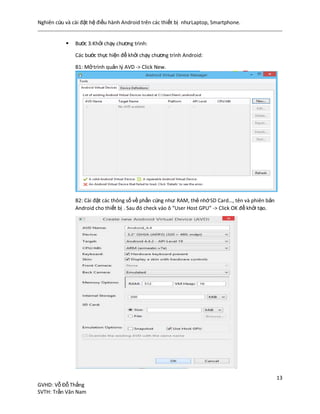 Nghiên cứu và cài đặt hệ điều hành Android trên các thiết bị nhưLaptop, Smartphone.
13
GVHD: Vỗ Đỗ Thắng
SVTH: Trần Văn Nam
 Bước 3:Khởi chạy chương trình:
Các bước thực hiện để khởi chạy chương trình Android:
B1: Mởtrình quản lý AVD -> Click New.
B2: Cài đặt các thông số về phần cứng như: RAM, thẻ nhớSD Card…, tên và phiên bản
Android cho thiết bị . Sau đó check vào ô “User Host GPU” -> Click OK để khởi tạo.
 