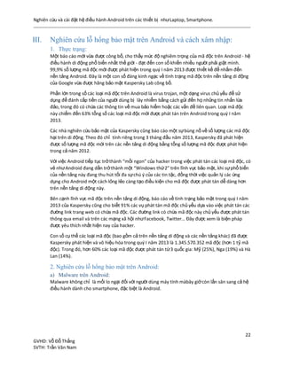 Nghiên cứu và cài đặt hệ điều hành Android trên các thiết bị nhưLaptop, Smartphone.
22
GVHD: Vỗ Đỗ Thắng
SVTH: Trần Văn Nam
III. Nghiên cứu lỗ hổng bảo mật trên Android và cách xâm nhập:
1. Thực trạng:
Một báo cáo mới vừa được công bố, cho thấy mức độ nghiêm trọng của mã độc trên Android - hệ
điều hành di động phổ biến nhất thế giới - đạt đến con số khiến nhiều người phải giật mình.
99,9% số lượng mã độc mới được phát hiện trong quý I năm 2013 được thiết kế để nhắm đến
nền tảng Android. Đây là một con số đáng kinh ngạc về tình trạng mã độc trên nền tảng di động
của Google vừa được hãng bảo mật Kaspersky Lab công bố.
Phần lớn trong số các loại mã độc trên Android là virus trojan, một dạng virus chủ yếu để sử
dụng để đánh cắp tiền của người dùng bị lây nhiễm bằng cách gửi đến họ những tin nhắn lừa
đảo, trong đó có chứa các thông tin về mua bảo hiểm hoặc các vấn đề liên quan. Loại mã độc
này chiếm đến 63% tổng số các loại mã độc mới được phát tán trên Android trong quý I năm
2013.
Các nhà nghiên cứu bảo mật của Kaspersky cũng báo cáo một sựbùng nồ về số lượng các mã độc
hại trên di động. Theo đó chỉ tính riêng trong 3 tháng đầu năm 2013, Kaspersky đã phát hiện
được số lượng mã độc mới trên các nền tảng di động bằng tổng số lượng mã độc được phát hiện
trong cả năm 2012.
Với việc Android tiếp tục trởthành “mồi ngon” của hacker trong việc phát tán các loại mã độc, có
vẻ nhưAndroid đang dần trởthành một “Windows thứ2” trên lĩnh vực bảo mật, khi sựphổ biến
của nền tảng này đang thu hút tối đa sựchú ý của các tin tặc, đồng thời việc quản lý các ứng
dụng cho Android một cách lỏng lẻo càng tạo điều kiện cho mã độc được phát tán dễ dàng hơn
trên nền tảng di động này.
Bên cạnh lĩnh vực mã độc trên nền tảng di động, báo cáo về tình trạng bảo mật trong quý I năm
2013 của Kaspersky cũng cho biết 91% các vụ phát tán mã độc chủ yếu dựa vào việc phát tán các
đường link trang web có chứa mã độc. Các đường link có chứa mã độc này chủ yếu được phát tán
thông qua email và trên các mạng xã hội nhưFacebook, Twitter… Đây được xem là biện pháp
được yêu thích nhất hiện nay của hacker.
Con số cụ thể các loại mã độc (bao gồm cả trên nền tảng di động và các nền tảng khác) đã được
Kaspersky phát hiện và vô hiệu hóa trong quý I năm 2013 là 1.345.570.352 mã độc (hơn 1 tỷ mã
độc). Trong đó, hơn 60% các loại mã độc được phát tán từ3 quốc gia: Mỹ (25%), Nga (19%) và Hà
Lan (14%).
2. Nghiên cứu lỗ hổng bảo mật trên Android:
a) Malware trên Android:
Malware không chỉ là mối lo ngại đối với người dùng máy tính màbây giờcòn lấn sân sang cả hệ
điều hành dành cho smartphone, đặc biệt là Android.
 