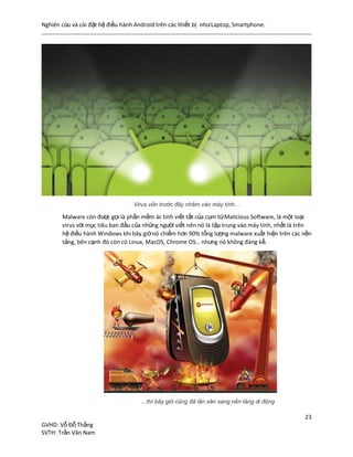 Nghiên cứu và cài đặt hệ điều hành Android trên các thiết bị nhưLaptop, Smartphone.
23
GVHD: Vỗ Đỗ Thắng
SVTH: Trần Văn Nam
Virus vốn trước đây nhắm vào máy tính…
Malware còn được gọi là phần mềm ác tính viết tắt của cụm từMalicious Software, là một loại
virus với mục tiêu ban đầu của những người viết nên nó là tập trung vào máy tính, nhất là trên
hệ điều hành Windows khi bây giờnó chiếm hơn 90% tổng lượng malware xuất hiện trên các nền
tảng, bên cạnh đó còn có Linux, MacOS, Chrome OS… nhưng nó không đáng kể.
…thì bây giờ cũng đã lấn sân sang nền tảng di động
 