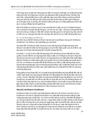 Nghiên cứu và cài đặt hệ điều hành Android trên các thiết bị nhưLaptop, Smartphone.
24
GVHD: Vỗ Đỗ Thắng
SVTH: Trần Văn Nam
Thế nhưng, đó là chuyện của những ngày ban đầu mà malware xuất hiện, khi di động đang từng
bước phát triển với những feature phone hay được gọi là điện thoại phổ thông. Thời đại càng
phát triển, những hệ điều hành ra đời, xuất hiện ngày càng nhiều những smartphone với khả
năng thay thế máy tính để thực hiện những công việc từsoạn thảo văn bản, giải trí đến giao
dị ch với ngân hàng. Và nơi đây, đã trởthành miếng mồi ngon cho những người với chủ đích xấu
tạo ra malware để gây hại với người dùng.
Đại đa số những con malware này là Trojan với phần lớn là nhắm vào dị ch vụ Mobile Banking
trên smartphone của bạn, lấy cắp thông tin, các thao tác xác nhận… thông qua sửdụng SMS Spy,
tức là theo dõi qua những tin nhắn SMS mà bạn thực hiện giao dị ch với ngân hàng. Bên cạnh đó
là nhằm vào các cuộc gọi thực hiện trên máy bạn, tắt một số dị ch vụ nhằm dễ dàng kiểm soát.
b) Cơ chế hoạt động của Malware:
Lấy một ví dụ cụ thể về 1 Malware đã làm mưa làm gió trong thời gian vừa qua đó là Malware
DroidDream. Con Malware này hoạt động qua 2 giai đoạn,
Giai đoạn đầu: DroidDream được nhúng vào trong một ứng dụng (số lượng ứng dụng chứa
Malware này hiện đã nhiều hơn 50 ứng dụng) và nó sẽ chiếm được quyền root vào thiết bị của
bạn ngay sau khi bạn chạy ứng dụng đó trong lần sửdụng đầu tiên.
Giai đoạn 2 : sau đó nó sẽ cài đặt một ứng dụng thứ2 với một permission đặc biệt cho phép
quyền uninstall. Một khi các ứng dụng thứ2 được cài đặt, nó có thể gửi các thông tin nhạy cảm
tới một máy chủ từxa và âm thầm tải thêm các ứng dụng khác vào chiếc điện thoại nhiễm bệnh.
Một khi DroidDream chiếm được quyền root (quyền root trên Android giống nhưquyền Admin
trên PC), con Malware này được thiết kế để chờđợi và âm thầm cài đặt một ứng dụng thứhai,
DownloadProviderManager.apk nhưmột ứng dụng hệ thống. Việc cài đặt ởgiai đoạn thứ2 như
một ứng dụng hệ thống này nhằm ngăn ngừa người dùng xem hoặc gỡbỏ cài đặt các ứng dụng
mà không được phép.
Không giống nhưgiai đoạn đầu, khi mà người dùng phải khởi động ứng dụng để bắt đầu việc lây
nhiễm, ởgiai đoạn thứ2 ứng dụng đó được lập trình để tựđộng làm một số việc đầu cuối nhưlà
confirm, checkin. Một điều nữa khiến cho bạn không thể biết chúng hoạt động lúc nào, đó là con
DroidDream này được lập trình để làm hầu hết các công việc của mình vào khoảng thời gian từ
11h đêm tới 8h sáng ngày hôm sau. Đây là khoảng thời gian mà đa phần chúng ta đều đang say
giấc nồng và điện thoại ít có khả năng được sửdụng nhất. Điều này làm khó khăn hơn cho bạn
để phát hiện một hành vi bất thường trên chiếc smartphone của mình.
Mục đích của Malware DroidDream:
DroidDream được coi là một trong những Malware đầu tiên trên Android, mục đích của con
DroidDream này mới chỉ dừng lại ởmức độ làm cho chiếc điện thoại của bạn tựđộng cài đặt
những ứng dụng chứa mã độc khác. Tuy nhiên các biến thể của nó đã kị p thời biến đổi để gây ra
các mối nguy hại lớn hơn rất nhiều. Nhưcon « Hippo SMS« được tìm thấy mới đây có khả năng tự
gửi tin nhắn mà không cần sựcho phép của người dùng, việc này sẽ khiến tiền cước phí của bạn
tăng lên một cách chóng mặt mà bạn không biết rõ lí do tại sao. Hoặc một Malware khác là
Zitmo, Malware này đưa ra các ứng dụng kích hoạt mọi hành động liên quan đến dị ch vụ ngân
hàng, tiếp nhận SMS gửi đến và chuyển tới máy chủ. Các đoạn code dùng 1 lần mà các ngân
 