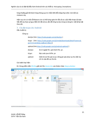 Nghiên cứu và cài đặt hệ điều hành Android trên các thiết bị nhưLaptop, Smartphone.
25
GVHD: Vỗ Đỗ Thắng
SVTH: Trần Văn Nam
hàng thường gửi tới khách hàng thông qua tin nhắn SMS để chứng thực sẽ bị tóm bởi các
malware này.
Hiện nay còn có một số Malware còn có khả năng nghe lén tất cả các cuộc điện thoại của bạn.
Vấn đề này thực sựnguy hiểm khi tất cả các vấn đề riêng tưcủa chúng ta đang bị một kẻ lạ mặt
theo dõi.
3. Cài đặt trojan cho Android:
Cần chuẩn bị :
Công cụ:
dex2jar (link: https://code.google.com/p/dex2jar )
id-gui: (link: https://code.google.com/p/innlab/downloads/detail?name=jd-
gui-0.3.3.windows.zip&can=2&q=2)
apktool (link:https://code.google.com/p/android-apktool/ )
dex2jar: Dị ch ngược file .apk thành file .jar.
id-gui: Đọc code java từfile .jar
apktool: Giải mã các file apk và jar, đóng gói apk phục vụ cho việc tùy
chỉ nh sữa đổi các file đó.
Các bước thực hiện:
B1: Dùng phần mềm WinZip giải nén file classes.dex vào folder chứa công cụ dex2jar.
 