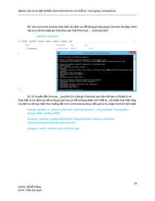 Nghiên cứu và cài đặt hệ điều hành Android trên các thiết bị nhưLaptop, Smartphone.
29
GVHD: Vỗ Đỗ Thắng
SVTH: Trần Văn Nam
B6: Vào command window thực hiện câu lệnh sau để đóng gói ứng dụng iCalendar đã được chĩnh
sữa và ta sẽ thu được gói iCalendar.apk mới ởthưmục : ...iCalendar/dist
apktool b iCalendar
B7: Di chuyển đến thưmục ...java/bin (có chứa gói iCalendar.apk vừa mới tạo ra ởbước 6) và
thực hiện 3 câu lệnh sau để verify gói apk này có thể sửdụng được trên thiết bị , các bước thực hiện từng
câu lệnh ta sẽ thực hiện theo hướng dẫn trên Command window, kết quả ta thu được nhưhình bên dưới.
Keytool –genkey –v –keystore iCalendar-iCalendar.keystore –alias iCalendar –keyalg RSA –
keysize 2048 –validity 10000
Jarsigner –verbose –sigalg SHA1withRSA -digestalg SHA1 –keystore iCalendar-
iCalendar.keystoreiCalendar.apk iCalendar
Jarsigner –verify –verbose certs iCalendar.apk
 