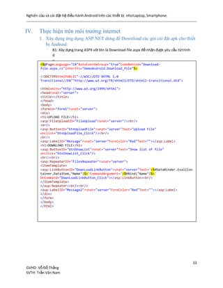 Nghiên cứu và cài đặt hệ điều hành Android trên các thiết bị nhưLaptop, Smartphone.
33
GVHD: Vỗ Đỗ Thắng
SVTH: Trần Văn Nam
IV. Thực hiện trên môi trường internet
1. Xây dựng ứng dụng ASP.NET dùng để Download các gói cài đặt apk cho thiết
bị Android:
B1: Xây dựng trang ASPX với tên là Download-file.aspx để nhận được yêu cầu từtrình
d
u
y
ệ
t
c
ủ
a
t
h
i
ế
t
b
ị
:
<%@PageLanguage="C#"AutoEventWireup="true"CodeBehind="Download-
file.aspx.cs"Inherits="DemoAndroid.Download_file"%>
<!DOCTYPEhtmlPUBLIC"-//W3C//DTD XHTML 1.0
Transitional//EN""http://www.w3.org/TR/xhtml1/DTD/xhtml1-transitional.dtd">
<htmlxmlns="http://www.w3.org/1999/xhtml">
<headrunat="server">
<title></title>
</head>
<body>
<formid="form1"runat="server">
<div>
<h1>UPLOAD FILE</h1>
<asp:FileUploadID="FileUpload"runat="server"/><br/>
<br/>
<asp:ButtonID="btnUploadFile"runat="server"Text="Upload File"
onclick="btnUploadFile_Click"/><br/>
<br/>
<asp:LabelID="Message"runat="server"ForeColor="Red"Text=""></asp:Label>
<h1>DOWNLOAD FILE</h1>
<asp:ButtonID="btnShowList"runat="server"Text="Show list of file"
onclick="btnShowList_Click"/>
<br/><br/>
<asp:RepeaterID="FilesRepeater"runat="server">
<ItemTemplate>
<asp:LinkButtonID="DownLoadLinkButton"runat="server"Text='<%#DataBinder.Eval(Con
tainer.DataItem,"Name")%>'CommandArgument='<%#Bind("Name")%>'
OnCommand="DownLoadLinkButton_Click"></asp:LinkButton><br/>
</ItemTemplate>
</asp:Repeater><br/><br/>
<asp:LabelID="Message2"runat="server"ForeColor="Red"Text=""></asp:Label>
</div>
</form>
</body>
</html>
 