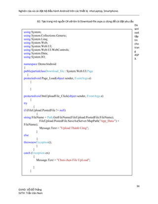 Nghiên cứu và cài đặt hệ điều hành Android trên các thiết bị nhưLaptop, Smartphone.
34
GVHD: Vỗ Đỗ Thắng
SVTH: Trần Văn Nam
B2: Tạo trang mã nguồn C# với tên là Download-file.aspx.cs dùng để cài đặt yêu cầu
Do
wnl
oad
tập
tin
cho
tran
g
ASP
X.
using System;
using System.Collections.Generic;
using System.Linq;
using System.Web;
using System.Web.UI;
using System.Web.UI.WebControls;
using System.Data;
using System.IO;
namespace DemoAndroid
{
publicpartialclassDownload_file : System.Web.UI.Page
{
protectedvoid Page_Load(object sender, EventArgs e)
{
}
protectedvoid btnUploadFile_Click(object sender, EventArgs e)
{
try
{
if (FileUpload.PostedFile != null)
{
string FileName = Path.GetFileName(FileUpload.PostedFile.FileName);
FileUpload.PostedFile.SaveAs(Server.MapPath("App_Data/") +
FileName);
Message.Text = "Upload Thành Công";
}
else
{
thrownewException();
}
}
catch (Exception ex)
{
Message.Text = "Chưa chọn File UpLoad";
}
}
 