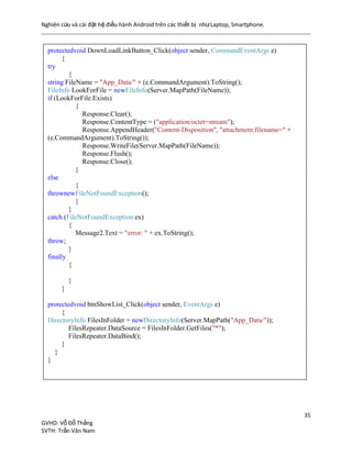 Nghiên cứu và cài đặt hệ điều hành Android trên các thiết bị nhưLaptop, Smartphone.
35
GVHD: Vỗ Đỗ Thắng
SVTH: Trần Văn Nam
protectedvoid DownLoadLinkButton_Click(object sender, CommandEventArgs e)
{
try
{
string FileName = "App_Data/" + (e.CommandArgument).ToString();
FileInfo LookForFile = newFileInfo(Server.MapPath(FileName));
if (LookForFile.Exists)
{
Response.Clear();
Response.ContentType = ("application/octet=stream");
Response.AppendHeader("Content-Disposition", "attachment;filename=" +
(e.CommandArgument).ToString());
Response.WriteFile(Server.MapPath(FileName));
Response.Flush();
Response.Close();
}
else
{
thrownewFileNotFoundException();
}
}
catch (FileNotFoundException ex)
{
Message2.Text = "error: " + ex.ToString();
throw;
}
finally
{
}
}
protectedvoid btnShowList_Click(object sender, EventArgs e)
{
DirectoryInfo FilesInFolder = newDirectoryInfo(Server.MapPath("App_Data/"));
FilesRepeater.DataSource = FilesInFolder.GetFiles("*");
FilesRepeater.DataBind();
}
}
}
 