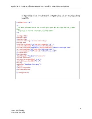Nghiên cứu và cài đặt hệ điều hành Android trên các thiết bị nhưLaptop, Smartphone.
36
GVHD: Vỗ Đỗ Thắng
SVTH: Trần Văn Nam
B3: Tạo một tập tin cấu hình với tên Web.config bằng XML, ASP.NET cho phép quản trị
bằng XML.
<?xmlversion="1.0"?>
<!--
For more information on how to configure your ASP.NET application, please
visit
http://go.microsoft.com/fwlink/?LinkId=169433
-->
<configuration>
<appSettings>
</appSettings>
<connectionStrings></connectionStrings>
<system.web>
<compilationdebug="true"targetFramework="4.0" />
<authenticationmode="Windows"></authentication>
<customErrorsmode="RemoteOnly"defaultRedirect="GenericErrorPage.html">
<errorstatusCode="403"redirect="NoAccess.html"/>
<errorstatusCode="404"redirect="FileNotFound.html"/>
</customErrors>
</system.web>
<locationpath="App_Data"></location>
<system.webServer>
<directoryBrowseenabled="true"/>
<defaultDocumentenabled="true">
<files>
<addvalue="Download-file.aspx"/>
</files>
</defaultDocument>
</system.webServer>
</configuration>
 