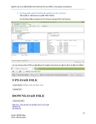 Nghiên cứu và cài đặt hệ điều hành Android trên các thiết bị nhưLaptop, Smartphone.
37
GVHD: Vỗ Đỗ Thắng
SVTH: Trần Văn Nam
2. Sử dụng phần mềm FileZilla để upload các file vào host.
Cần chuẩn bị một Domain và phần mềm FileZilla.
Sau đó đăng nhập và upload các file chúng ta vừa tạo ởtrên vào Domain.
Lúc này chúng ta đã có thể truy cập bằng trình duyệt và download các tập tin về và cài đặt cho thiết bị
 