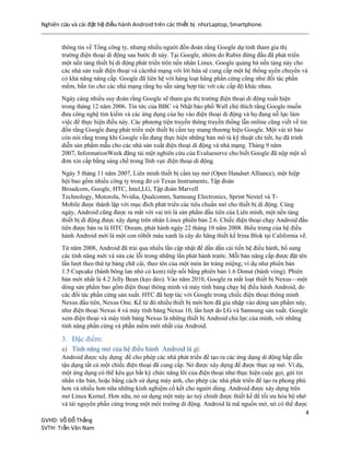 Nghiên cứu và cài đặt hệ điều hành Android trên các thiết bị nhưLaptop, Smartphone.
4
GVHD: Vỗ Đỗ Thắng
SVTH: Trần Văn Nam
thông tin về Tổng công ty, nhưng nhiều người đồn đoán rằng Google dự tính tham gia thị
trường điện thoại di động sau bước đi này. Tại Google, nhóm do Rubin đứng đầu đã phát triển
một nền tảng thiết bị di động phát triển trên nền nhân Linux. Google quảng bá nền tảng này cho
các nhà sản xuất điện thoại và cácnhà mạng với lời hứa sẽ cung cấp một hệ thống uyển chuyển và
có khả năng nâng cấp. Google đã liên hệ với hàng loạt hãng phần cứng cũng như đối tác phần
mềm, bắn tin cho các nhà mạng rằng họ sẵn sàng hợp tác với các cấp độ khác nhau.
Ngày càng nhiều suy đoán rằng Google sẽ tham gia thị trường điện thoại di động xuất hiện
trong tháng 12 năm 2006. Tin tức của BBC và Nhật báo phố Wall chú thích rằng Google muốn
đưa công nghệ tìm kiếm và các ứng dụng của họ vào điện thoại di động và họ đang nỗ lực làm
việc để thực hiện điều này. Các phương tiện truyền thông truyền thống lẫn online cũng viết về tin
đồn rằng Google đang phát triển một thiết bị cầm tay mang thương hiệu Google. Một vài tờ báo
còn nói rằng trong khi Google vẫn đang thực hiện những bản mô tả kỹ thuật chi tiết, họ đã trình
diễn sản phẩm mẫu cho các nhà sản xuất điện thoại di động và nhà mạng. Tháng 9 năm
2007, InformationWeek đăng tải một nghiên cứu của Evalueserve cho biết Google đã nộp một số
đơn xin cấp bằng sáng chế trong lĩnh vực điện thoại di động.
Ngày 5 tháng 11 năm 2007, Liên minh thiết bị cầm tay mở (Open Handset Alliance), một hiệp
hội bao gồm nhiều công ty trong đó có Texas Instruments, Tập đoàn
Broadcom, Google, HTC, Intel,LG, Tập đoàn Marvell
Technology, Motorola, Nvidia, Qualcomm, Samsung Electronics, Sprint Nextel và T-
Mobile được thành lập với mục đích phát triển các tiêu chuẩn mở cho thiết bị di động. Cùng
ngày, Android cũng được ra mắt với vai trò là sản phẩm đầu tiên của Liên minh, một nền tảng
thiết bị di động được xây dựng trên nhân Linux phiên bản 2.6. Chiếc điện thoại chạy Android đầu
tiên được bán ra là HTC Dream, phát hành ngày 22 tháng 10 năm 2008. Biểu trưng của hệ điều
hành Android mới là một con rôbốt màu xanh lá cây do hãng thiết kế Irina Blok tại California vẽ.
Từ năm 2008, Android đã trải qua nhiều lần cập nhật để dần dần cải tiến hệ điều hành, bổ sung
các tính năng mới và sửa các lỗi trong những lần phát hành trước. Mỗi bản nâng cấp được đặt tên
lần lượt theo thứ tự bảng chữ cái, theo tên của một món ăn tráng miệng; ví dụ như phiên bản
1.5 Cupcake (bánh bông lan nhỏ có kem) tiếp nối bằng phiên bản 1.6 Donut (bánh vòng). Phiên
bản mới nhất là 4.2 Jelly Bean (kẹo dẻo). Vào năm 2010, Google ra mắt loạt thiết bị Nexus—một
dòng sản phẩm bao gồm điện thoại thông minh và máy tính bảng chạy hệ điều hành Android, do
các đối tác phần cứng sản xuất. HTC đã hợp tác với Google trong chiếc điện thoại thông minh
Nexus đầu tiên, Nexus One. Kể từ đó nhiều thiết bị mới hơn đã gia nhập vào dòng sản phẩm này,
như điện thoại Nexus 4 và máy tính bảng Nexus 10, lần lượt do LG và Samsung sản xuất. Google
xem điện thoại và máy tính bảng Nexus là những thiết bị Android chủ lực của mình, với những
tính năng phần cứng và phần mềm mới nhất của Android.
3. Đặc điểm:
a) Tính năng mở của hệ điều hành Android là gì:
Android được xây dựng để cho phép các nhà phát triển để tạo ra các ứng dụng di động hấp dẫn
tận dụng tất cả một chiếc điện thoại đã cung cấp. Nó được xây dựng để được thực sự mở. Ví dụ,
một ứng dụng có thể kêu gọi bất kỳ chức năng lõi của điện thoại như thực hiện cuộc gọi, gửi tin
nhắn văn bản, hoặc bằng cách sử dụng máy ảnh, cho phép các nhà phát triển để tạo ra phong phú
hơn và nhiều hơn nữa những kinh nghiệm cố kết cho người dùng. Android được xây dựng trên
mở Linux Kernel. Hơn nữa, nó sử dụng một máy ảo tuỳ chỉnh được thiết kế để tối ưu hóa bộ nhớ
và tài nguyên phần cứng trong một môi trường di động. Android là mã nguồn mở, nó có thể được
 