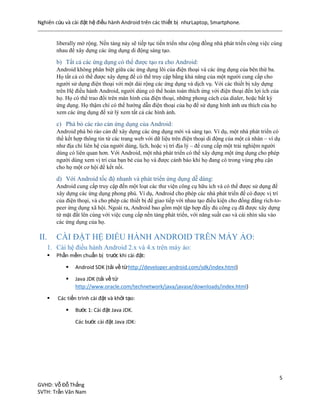 Nghiên cứu và cài đặt hệ điều hành Android trên các thiết bị nhưLaptop, Smartphone.
5
GVHD: Vỗ Đỗ Thắng
SVTH: Trần Văn Nam
liberally mở rộng. Nền tảng này sẽ tiếp tục tiến triển như cộng đồng nhà phát triển công việc cùng
nhau để xây dựng các ứng dụng di động sáng tạo.
b) Tất cả các ứng dụng có thể được tạo ra cho Android:
Android không phân biệt giữa các ứng dụng lõi của điện thoại và các ứng dụng của bên thứ ba.
Họ tất cả có thể được xây dựng để có thể truy cập bằng khả năng của một người cung cấp cho
người sử dụng điện thoại với một dải rộng các ứng dụng và dịch vụ. Với các thiết bị xây dựng
trên Hệ điều hành Android, người dùng có thể hoàn toàn thích ứng với điện thoại đến lợi ích của
họ. Họ có thể trao đổi trên màn hình của điện thoại, những phong cách của dialer, hoặc bất kỳ
ứng dụng. Họ thậm chí có thể hướng dẫn điện thoại của họ để sử dụng hình ảnh ưa thích của họ
xem các ứng dụng để xử lý xem tất cả các hình ảnh.
c) Phá bỏ các rào cản ứng dụng của Android:
Android phá bỏ rào cản để xây dựng các ứng dụng mới và sáng tạo. Ví dụ, một nhà phát triển có
thể kết hợp thông tin từ các trang web với dữ liệu trên điện thoại di động của một cá nhân – ví dụ
như địa chỉ liên hệ của người dùng, lịch, hoặc vị trí địa lý – để cung cấp một trải nghiệm người
dùng có liên quan hơn. Với Android, một nhà phát triển có thể xây dựng một ứng dụng cho phép
người dùng xem vị trí của bạn bè của họ và được cảnh báo khi họ đang có trong vùng phụ cận
cho họ một cơ hội để kết nối.
d) Với Android tốc độ nhanh và phát triển ứng dụng dễ dàng:
Android cung cấp truy cập đến một loạt các thư viện công cụ hữu ích và có thể được sử dụng để
xây dựng các ứng dụng phong phú. Ví dụ, Android cho phép các nhà phát triển để có được vị trí
của điện thoại, và cho phép các thiết bị để giao tiếp với nhau tạo điều kiện cho đồng đẳng rich-to-
peer ứng dụng xã hội. Ngoài ra, Android bao gồm một tập hợp đầy đủ công cụ đã được xây dựng
từ mặt đất lên cùng với việc cung cấp nền tảng phát triển, với năng suất cao và cái nhìn sâu vào
các ứng dụng của họ.
II. CÀI ĐẶT HỆ ĐIỀU HÀNH ANDROID TRÊN MÁY ẢO:
1. Cài hệ điều hành Android 2.x và 4.x trên máy ảo:
 Phần mềm chuẩn bị trước khi cài đặt:
 Android SDK (tải về từhttp://developer.android.com/sdk/index.html)
 Java JDK (tải về từ
http://www.oracle.com/technetwork/java/javase/downloads/index.html)
 Các tiến trình cài đặt và khởi tạo:
 Bước 1: Cài đặt Java JDK.
Các bước cài đặt Java JDK:
 