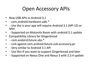 Open Accessory APIs
• New USB APIs in Android 3.1
• - com.android.hardware.udb.*
• - Use the is your app will require Android 3.1 (API 12) or
  later
• - Supported on Motorola Xoom with android 3.1 update
• Compatibility Library for Gingerbread
• - com.andorid.future.ubs.*
• - Link against com.android.future.usb.accessory.jar
• - Very similar to Android 3.1 API
• - Use this if you want to support Gingerbread and later
• - Supported on Nexus One and Nexus S with 2.3.4 update
 