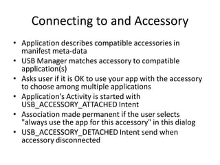 Connecting to and Accessory
• Application describes compatible accessories in
  manifest meta-data
• USB Manager matches accessory to compatible
  application(s)
• Asks user if it is OK to use your app with the accessory
  to choose among multiple applications
• Application's Activity is started with
  USB_ACCESSORY_ATTACHED Intent
• Association made permanent if the user selects
  "always use the app for this accessory" in this dialog
• USB_ACCESSORY_DETACHED Intent send when
  accessory disconnected
 