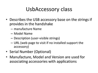 UsbAccessory class
• Describes the USB accessory base on the strings if
  provides in the handshake
  –   manufacture Name
  –   Model Name
  –   Description (user-visible strings)
  –   URL (web page to visit if no installed support the
      accessory)
• Serial Number (Optional)
• Manufacture, Model and Version are used for
  associating accessories with applications
 