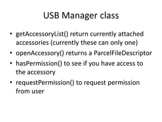 USB Manager class
• getAccessoryList() return currently attached
  accessories (currently these can only one)
• openAccessory() returns a ParcelFileDescriptor
• hasPermission() to see if you have access to
  the accessory
• requestPermission() to request permission
  from user
 
