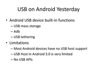 USB on Android Yesterday
• Android USB device built-in functions
  – USB mass storage
  – Adb
  – USB tethering
• Limitations
  – Most Android devices have no USB host support
  – USB Host in Android 3.0 is very limited
  – No USB APIs
 