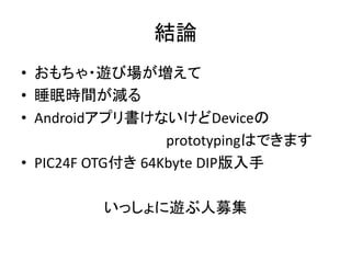 結論
• おもちゃ・遊び場が増えて
• 睡眠時間が減る
• Androidアプリ書けないけどDeviceの
                  prototypingはできます
• PIC24F OTG付き 64Kbyte DIP版入手

         いっしょに遊ぶ人募集
 