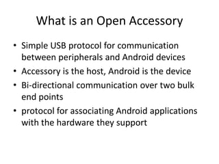 What is an Open Accessory
• Simple USB protocol for communication
  between peripherals and Android devices
• Accessory is the host, Android is the device
• Bi-directional communication over two bulk
  end points
• protocol for associating Android applications
  with the hardware they support
 