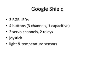 Google Shield
•   3 RGB LEDs
•   4 buttons (3 channels, 1 capacitive)
•   3 servo channels, 2 relays
•   joystick
•   light & temperature sensors
 