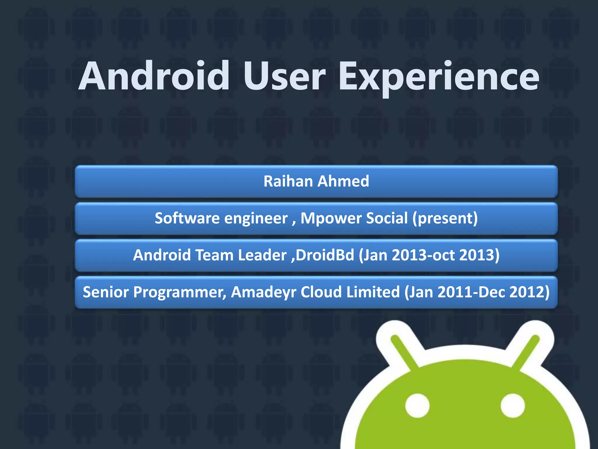 Android User Experience
Raihan Ahmed
Software engineer , Mpower Social (present)
Android Team Leader ,DroidBd (Jan 2013-oct 2013)
Senior Programmer, Amadeyr Cloud Limited (Jan 2011-Dec 2012)
 
