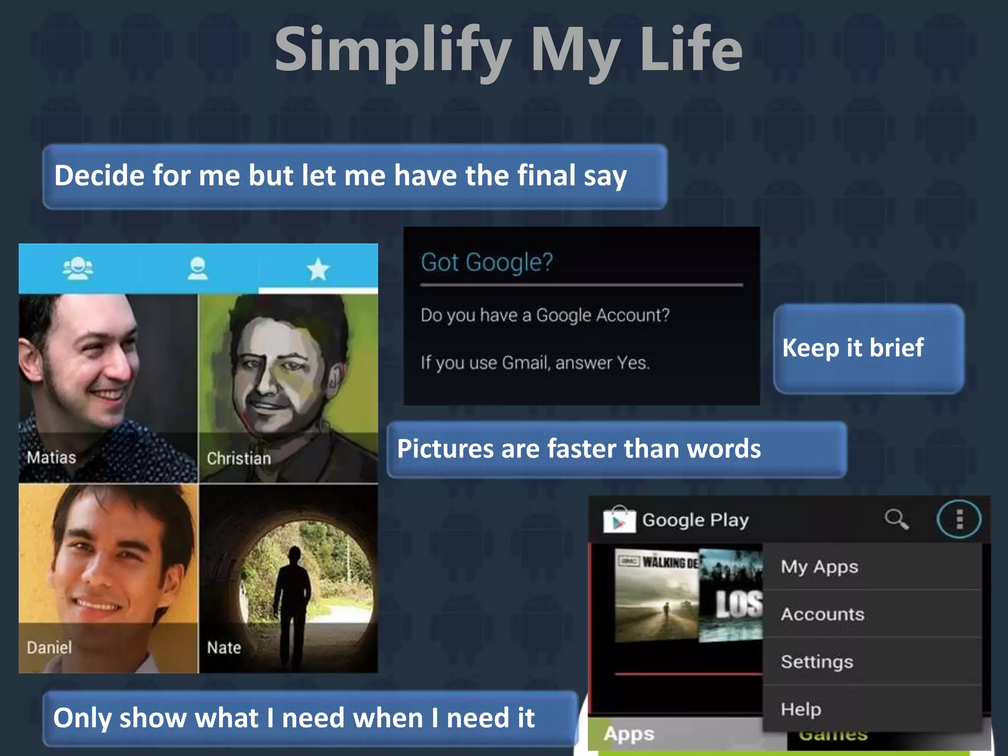 Simplify My Life
Keep it brief
Decide for me but let me have the final say
Pictures are faster than words
Only show what I need when I need it
 