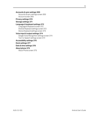 10


   Accounts & sync settings 369
      Accounts & sync settings screen 369
      Account screen 369
   Privacy settings 370
   Storage settings 371
   Language & keyboard settings 372
      Language & Keyboard screen 372
      Android Keyboard settings screen 372
      Device Keyboard settings screen 373
   Voice input & output settings 374
      Google Voice Recognition settings screen 374
      Text-to-Speech settings screen 374
   Accessibility settings 376
   Dock settings 377
   Date & time settings 378
   About phone 379
      About Phone screen 379




AUG-2.3-103                                          Android User’s Guide
 