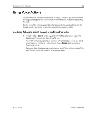 Searching by text and voice                                                                          102



Using Voice Actions
               You can use Voice Actions in Voice Search to call your contacts, get directions, send
               messages, and to perform a number of other common tasks, in addition to searching
               the web.
               For the current list of languages and locations supported by Voice Actions, visit the
               Google Mobile Help Center at http://www.google.com/support/mobile

Use Voice Actions to search the web or perform other tasks
               1   Press & hold the Search button    . Or touch the Microphone icon         in the
                   Google search box or in the Browser’s URL box.
                   The first few times you open Voice Search, it offers hints about how to use it and
                   offers to play an introductory video. You can touch Speak now to use Voice
                   Search at any time.
                   Subsequently, a dialog opens, prompting you to speak Voice Actions or search the
                   web. You can touch Help to open the hints screen again.




AUG-2.3-103                                                                        Android User’s Guide
 