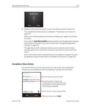 Searching by text and voice                                                                                103




               2 Speak the voice action you want to use, or the words you want to search for.
                   The complete set of Voice Actions is detailed in “Voice Action commands” on
                   page 105.
                   When you’re finished speaking, Voice Search analyzes your speech and initiates
                   the action.
                   If you have the Use My Location setting checked in the Google Search settings,
                   local results are featured in your search results (see “Changing Google Search
                   settings” on page 101).
                   If Google Search didn’t understand what you said, it presents a list of similar-
                   sounding search terms and actions, which you can touch to continue with that
                   action.
                   Some Voice Actions open a panel where you’re prompted to complete the action,
                   by speaking or typing, as described in “Complete a Voice Action” on page 103.



Complete a Voice Action
               Some Voice Actions, such as “send email” and “note to self,” open a panel that
               prompts you to complete the action by speaking or typing more information.



                                              Touch to edit what you’ve entered.

                                              Touch blue words or drag across
                                              multiple words to view a list of alternate
                                              transcriptions. Touch anywhere to add
                                              text by typing or speaking.


                                              Touch a button to add an optional field.


                                              When you’re done, touch Send.


AUG-2.3-103                                                                                Android User’s Guide
 
