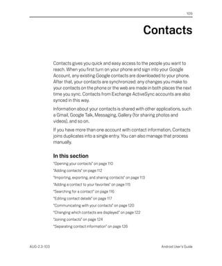 109




                                                                    Contacts

              Contacts gives you quick and easy access to the people you want to
              reach. When you first turn on your phone and sign into your Google
              Account, any existing Google contacts are downloaded to your phone.
              After that, your contacts are synchronized: any changes you make to
              your contacts on the phone or the web are made in both places the next
              time you sync. Contacts from Exchange ActiveSync accounts are also
              synced in this way.
              Information about your contacts is shared with other applications, such
              a Gmail, Google Talk, Messaging, Gallery (for sharing photos and
              videos), and so on.
              If you have more than one account with contact information, Contacts
              joins duplicates into a single entry. You can also manage that process
              manually.

              In this section
              “Opening your contacts” on page 110
              “Adding contacts” on page 112
              “Importing, exporting, and sharing contacts” on page 113
              “Adding a contact to your favorites” on page 115
              “Searching for a contact” on page 116
              “Editing contact details” on page 117
              “Communicating with your contacts” on page 120
              “Changing which contacts are displayed” on page 122
              “Joining contacts” on page 124
              “Separating contact information” on page 126



AUG-2.3-103                                                              Android User’s Guide
 