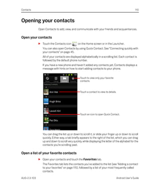 Contacts                                                                                                  110



Opening your contacts
              Open Contacts to add, view, and communicate with your friends and acquaintances.

Open your contacts
              S Touch the Contacts icon          on the Home screen or in the Launcher.
                 You can also open Contacts by using Quick Contact. See “Connecting quickly with
                 your contacts” on page 45.
                 All of your contacts are displayed alphabetically in a scrolling list. Each contact is
                 followed by the default phone number.
                 If you have a new phone and haven’t added any contacts yet, Contacts displays a
                 message with hints on how to start adding contacts to your phone.


                                                   Touch to view only your favorite
                                                   contacts.



                                                   Touch a contact to view its details.




                                                   Touch an icon to open Quick Contact.




                 You can drag the list up or down to scroll it, or slide your finger up or down to scroll
                 quickly. Either way, a tab briefly appears to the right of the list, which you can drag
                 up and down to scroll very quickly, while displaying the letter of the alphabet for the
                 contacts you’re scrolling past.

Open a list of your favorite contacts
              S Open your contacts and touch the Favorites tab.
                 The Favorites tab lists the contacts you’ve added to the list (see “Adding a contact
                 to your favorites” on page 115), followed by a list of your most frequently called
                 contacts.

AUG-2.3-103                                                                               Android User’s Guide
 