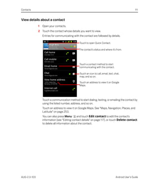 Contacts                                                                                                111


View details about a contact
              1   Open your contacts.
              2 Touch the contact whose details you want to view.
                  Entries for communicating with the contact are followed by details.

                                                  Touch to open Quick Contact.

                                                 The contact’s status and where it’s from.




                                                  Touch a contact method to start
                                                  communicating with the contact.

                                                  Touch an icon to call, email, text, chat,
                                                  map, and so on.

                                                  Touch an address to view it on Google
                                                  Maps.




                  Touch a communication method to start dialing, texting, or emailing the contact by
                  using the listed number, address, and so on.
                  Touch an address to view it on Google Maps. See “Maps, Navigation, Places, and
                  Latitude” on page 253.
                  You can also press Menu       and touch Edit contact to edit the contact’s
                  information (see “Editing contact details” on page 117), or touch Delete contact
                  to delete all information about the contact.




AUG-2.3-103                                                                            Android User’s Guide
 