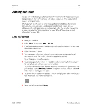 Contacts                                                                                           112



Adding contacts
              You can add contacts on your phone and synchronize them with the contacts in your
              Google Account, Microsoft Exchange ActiveSync account, or other accounts that
              support syncing contacts.
              When you reply to or forward an email message to an email address that is not in
              Contacts, the email address is added as a contact. Contacts tries to join new
              addresses with existing contacts, to create a single entry. You can also manage that
              process manually. See “Joining contacts” on page 124 and “Separating contact
              information” on page 126.

Add a new contact
              1   Open your contacts.
              2 Press Menu         and touch New contact.
              3 If you have more than one account with contacts, touch the account to which you
                want to add the contact.
              4 Enter the contact’s name.
              5 Touch a category of contact information, such as phone numbers and email
                addresses, to enter that kind of information about your contact.
                  Scroll the page to view all categories.
              6 Touch a category’s plus button     to add more than one entry for that category—
                for example, to add both work and home numbers.
                  Touch the button to the left of the item of contact information to open a menu with
                  preset labels, such as Mobile and Work for a phone number, or touch Custom
                  in the menu to create your own label.
              7 Touch the Picture Frame icon to select a picture to display next to the name in your
                lists of contacts and in other applications.




              8 When you’re finished, touch Done.




AUG-2.3-103                                                                       Android User’s Guide
 