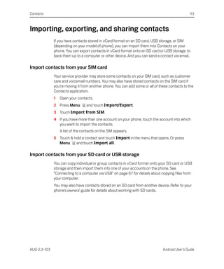 Contacts                                                                                        113



Importing, exporting, and sharing contacts
              If you have contacts stored in vCard format on an SD card, USB storage, or SIM
              (depending on your model of phone), you can import them into Contacts on your
              phone. You can export contacts in vCard format onto an SD card or USB storage, to
              back them up to a computer or other device. And you can send a contact via email.

Import contacts from your SIM card
              Your service provider may store some contacts on your SIM card, such as customer
              care and voicemail numbers. You may also have stored contacts on the SIM card if
              you’re moving it from another phone. You can add some or all of these contacts to the
              Contacts application.
              1   Open your contacts.
              2 Press Menu        and touch Import/Export.
              3 Touch Import from SIM.
              4 If you have more than one account on your phone, touch the account into which
                you want to import the contacts.
                  A list of the contacts on the SIM appears.
              5 Touch & hold a contact and touch Import in the menu that opens. Or press
                Menu     and touch Import all.

Import contacts from your SD card or USB storage
              You can copy individual or group contacts in vCard format onto your SD card or USB
              storage and then import them into one of your accounts on the phone. See
              “Connecting to a computer via USB” on page 67 for details about copying files from
              your computer.
              You may also have contacts stored on an SD card from another device. Refer to your
              phone’s owners’ guide for details about working with SD cards.




AUG-2.3-103                                                                     Android User’s Guide
 