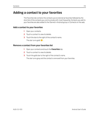 Contacts                                                                                         115



Adding a contact to your favorites
              The Favorites tab contains the contacts you’ve starred as favorites followed by the
              short list of the contacts you communicate with most frequently. Contacts you add to
              your favorites are also added to the Starred in Android group in Contacts on the web.

Add a contact to your favorites
              1   Open your contacts.
              2 Touch a contact to view its details.
              3 Touch the star to the right of the contact’s name.
                  The star turns gold    .

Remove a contact from your favorites list
              1   Open your contacts and touch the Favorites tab.
              2 Touch a contact to view its details.
              3 Touch the gold star to the right of the contact’s name.
                  The star turns gray and the contact is removed from your favorites.




AUG-2.3-103                                                                      Android User’s Guide
 