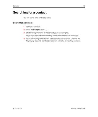 Contacts                                                                                        116



Searching for a contact
              You can search for a contact by name.

Search for a contact
              1   Open your contacts.
              2 Press the Search button      .
              3 Start entering the name of the contact you’re searching for.
                  As you type, contacts with matching names appear below the search box.
              4 Touch a matching contact in the list to open its Details screen. Or touch the
                Magnifying Glass    icon to open a screen with a list of matching contacts.




AUG-2.3-103                                                                     Android User’s Guide
 