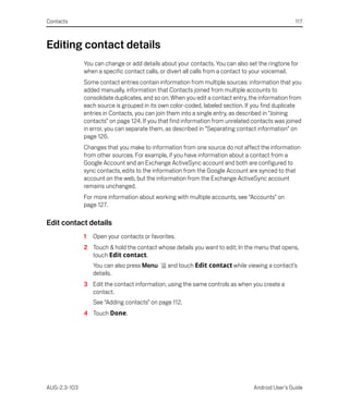 Contacts                                                                                          117



Editing contact details
              You can change or add details about your contacts. You can also set the ringtone for
              when a specific contact calls, or divert all calls from a contact to your voicemail.
              Some contact entries contain information from multiple sources: information that you
              added manually, information that Contacts joined from multiple accounts to
              consolidate duplicates, and so on. When you edit a contact entry, the information from
              each source is grouped in its own color-coded, labeled section. If you find duplicate
              entries in Contacts, you can join them into a single entry, as described in “Joining
              contacts” on page 124. If you that find information from unrelated contacts was joined
              in error, you can separate them, as described in “Separating contact information” on
              page 126.
              Changes that you make to information from one source do not affect the information
              from other sources. For example, if you have information about a contact from a
              Google Account and an Exchange ActiveSync account and both are configured to
              sync contacts, edits to the information from the Google Account are synced to that
              account on the web, but the information from the Exchange ActiveSync account
              remains unchanged.
              For more information about working with multiple accounts, see “Accounts” on
              page 127.

Edit contact details
              1   Open your contacts or favorites.
              2 Touch & hold the contact whose details you want to edit; In the menu that opens,
                touch Edit contact.
                  You can also press Menu      and touch Edit contact while viewing a contact’s
                  details.
              3 Edit the contact information, using the same controls as when you create a
                contact.
                  See “Adding contacts” on page 112.
              4 Touch Done.




AUG-2.3-103                                                                      Android User’s Guide
 
