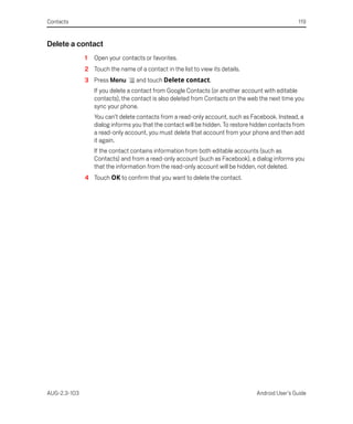 Contacts                                                                                          119


Delete a contact
              1   Open your contacts or favorites.
              2 Touch the name of a contact in the list to view its details.
              3 Press Menu        and touch Delete contact.
                  If you delete a contact from Google Contacts (or another account with editable
                  contacts), the contact is also deleted from Contacts on the web the next time you
                  sync your phone.
                  You can’t delete contacts from a read-only account, such as Facebook. Instead, a
                  dialog informs you that the contact will be hidden. To restore hidden contacts from
                  a read-only account, you must delete that account from your phone and then add
                  it again.
                  If the contact contains information from both editable accounts (such as
                  Contacts) and from a read-only account (such as Facebook), a dialog informs you
                  that the information from the read-only account will be hidden, not deleted.
              4 Touch OK to confirm that you want to delete the contact.




AUG-2.3-103                                                                       Android User’s Guide
 