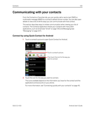 Contacts                                                                                          120



Communicating with your contacts
              From the Contacts or Favorites tab, you can quickly call or send a text (SMS) or
              multimedia message (MMS) to a contact’s default phone number. You can also open
              details to view a list of all the ways you can communicate with that contact.
              This section describes ways to initiate communication when viewing your list of
              contacts. The Contacts application shares your contacts with many other
              applications, such as Gmail (see “Gmail” on page 135) and Messaging (see
              “Messaging” on page 227).

Connect by using Quick Contact for Android
              1   Touch a contact’s picture to open Quick Contact for Android.




                                                 Touch a contact’s picture.

                                                 Then touch the icon for the way you
                                                 want to connect




              2 Touch the icon for the way you want to connect.
                  The icons available depend on the information you have for the contact and the
                  applications and accounts on your phone.
                  For more information, see “Connecting quickly with your contacts” on page 45.




AUG-2.3-103                                                                       Android User’s Guide
 