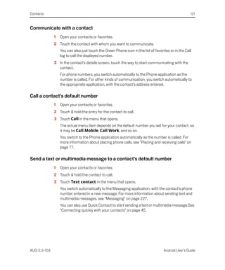 Contacts                                                                                             121


Communicate with a contact
              1   Open your contacts or favorites.
              2 Touch the contact with whom you want to communicate.
                  You can also just touch the Green Phone icon in the list of favorites or in the Call
                  log to call the displayed number.
              3 In the contact’s details screen, touch the way to start communicating with the
                contact.
                  For phone numbers, you switch automatically to the Phone application as the
                  number is called. For other kinds of communication, you switch automatically to
                  the appropriate application, with the contact’s address entered.

Call a contact’s default number
              1   Open your contacts or favorites.
              2 Touch & hold the entry for the contact to call.
              3 Touch Call in the menu that opens.
                  The actual menu item depends on the default number you set for your contact, so
                  it may be Call Mobile, Call Work, and so on.
                  You switch to the Phone application automatically as the number is called. For
                  more information about placing phone calls, see “Placing and receiving calls” on
                  page 77.

Send a text or multimedia message to a contact’s default number
              1   Open your contacts or favorites.
              2 Touch & hold the contact to call.
              3 Touch Text contact in the menu that opens.
                  You switch automatically to the Messaging application, with the contact’s phone
                  number entered in a new message. For more information about sending text and
                  multimedia messages, see “Messaging” on page 227.
                  You can also use Quick Contact to start sending a text or multimedia message.See
                  “Connecting quickly with your contacts” on page 45.




AUG-2.3-103                                                                         Android User’s Guide
 