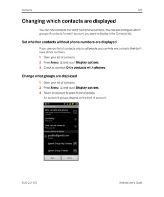 Contacts                                                                                             122



Changing which contacts are displayed
              You can hide contacts that don’t have phone numbers. You can also configure which
              groups of contacts, for each account, you want to display in the Contacts list.

Set whether contacts without phone numbers are displayed
              If you use your list of contacts only to call people, you can hide any contacts that don’t
              have phone numbers.
              1   Open your list of contacts.
              2 Press Menu         and touch Display options.
              3 Check or uncheck Only contacts with phones.

Change what groups are displayed
              1   Open your list of contacts.
              2 Press Menu         and touch Display options.
              3 Touch an account to open its list of groups.
                  An account’s groups depend on the kind of account.




AUG-2.3-103                                                                         Android User’s Guide
 
