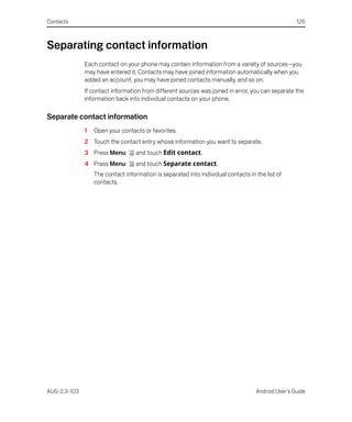 Contacts                                                                                           126



Separating contact information
              Each contact on your phone may contain information from a variety of sources—you
              may have entered it, Contacts may have joined information automatically when you
              added an account, you may have joined contacts manually, and so on.
              If contact information from different sources was joined in error, you can separate the
              information back into individual contacts on your phone.

Separate contact information
              1   Open your contacts or favorites.
              2 Touch the contact entry whose information you want to separate.
              3 Press Menu         and touch Edit contact.
              4 Press Menu         and touch Separate contact.
                  The contact information is separated into individual contacts in the list of
                  contacts.




AUG-2.3-103                                                                        Android User’s Guide
 