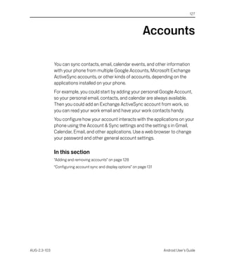 127




                                                                  Accounts

              You can sync contacts, email, calendar events, and other information
              with your phone from multiple Google Accounts, Microsoft Exchange
              ActiveSync accounts, or other kinds of accounts, depending on the
              applications installed on your phone.
              For example, you could start by adding your personal Google Account,
              so your personal email, contacts, and calendar are always available.
              Then you could add an Exchange ActiveSync account from work, so
              you can read your work email and have your work contacts handy.
              You configure how your account interacts with the applications on your
              phone using the Account & Sync settings and the setting s in Gmail,
              Calendar, Email, and other applications. Use a web browser to change
              your password and other general account settings.

              In this section
              “Adding and removing accounts” on page 128
              “Configuring account sync and display options” on page 131




AUG-2.3-103                                                                Android User’s Guide
 