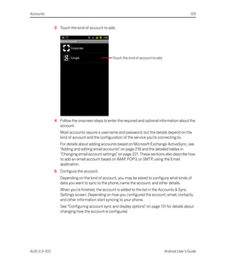 Accounts                                                                                             129


              3 Touch the kind of account to add.




                                                 Touch the kind of account to add.




              4 Follow the onscreen steps to enter the required and optional information about the
                account.
                 Most accounts require a username and password, but the details depend on the
                 kind of account and the configuration of the service you’re connecting to.
                 For details about adding accounts based on Microsoft Exchange ActiveSync, see
                 “Adding and editing email accounts” on page 218 and the detailed tables in
                 “Changing email account settings” on page 221. These sections also describe how
                 to add an email account based on IMAP, POP3, or SMTP, using the Email
                 application.
              5 Configure the account.
                 Depending on the kind of account, you may be asked to configure what kinds of
                 data you want to sync to the phone, name the account, and other details.
                 When you’re finished, the account is added to the list in the Accounts & Sync
                 Settings screen. Depending on how you configured the account, email, contacts,
                 and other information start syncing to your phone.
                 See “Configuring account sync and display options” on page 131 for details about
                 changing how the account is configured.




AUG-2.3-103                                                                          Android User’s Guide
 