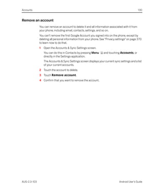Accounts                                                                                           130


Remove an account
              You can remove an account to delete it and all information associated with it from
              your phone, including email, contacts, settings, and so on.
              You can’t remove the first Google Account you signed into on the phone, except by
              deleting all personal information from your phone. See “Privacy settings” on page 370
              to learn now to do that.
              1   Open the Accounts & Sync Settings screen.
                  You can do this in Contacts by pressing Menu      and touching Accounts, or
                  directly in the Settings application.
                  The Accounts & Sync Settings screen displays your current sync settings and a list
                  of your current accounts.
              2 Touch the account to delete.
              3 Touch Remove account.
              4 Confirm that you want to remove the account.




AUG-2.3-103                                                                      Android User’s Guide
 