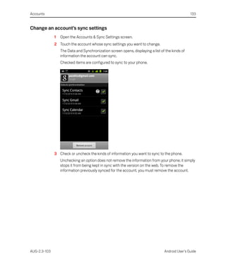 Accounts                                                                                         133


Change an account’s sync settings
              1   Open the Accounts & Sync Settings screen.
              2 Touch the account whose sync settings you want to change.
                  The Data and Synchronization screen opens, displaying a list of the kinds of
                  information the account can sync.
                  Checked items are configured to sync to your phone.




              3 Check or uncheck the kinds of information you want to sync to the phone.
                  Unchecking an option does not remove the information from your phone; it simply
                  stops it from being kept in sync with the version on the web. To remove the
                  information previously synced for the account, you must remove the account.




AUG-2.3-103                                                                      Android User’s Guide
 