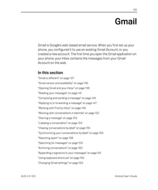 135




                                                                        Gmail

              Gmail is Google’s web-based email service. When you first set up your
              phone, you configured it to use an existing Gmail Account, or you
              created a new account. The first time you open the Gmail application on
              your phone, your Inbox contains the messages from your Gmail
              Account on the web.

              In this section
              “Gmail is different” on page 137
              “Gmail version and availability” on page 136
              “Opening Gmail and your Inbox” on page 138
              “Reading your messages” on page 141
              “Composing and sending a message” on page 145
              “Replying to or forwarding a message” on page 147
              “Working with Priority Inbox” on page 149
              “Working with conversations in batches” on page 152
              “Starring a message” on page 153
              “Labeling a conversation” on page 154
              “Viewing conversations by label” on page 155
              “Synchronizing your conversations by label” on page 156
              “Reporting spam” on page 158
              “Searching for messages” on page 159
              “Archiving conversations” on page 160
              “Appending a signature to your messages” on page 161
              “Using keyboard shortcuts” on page 162
              “Changing Gmail settings” on page 163



AUG-2.3-103                                                             Android User’s Guide
 
