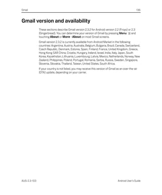 Gmail                                                                                               136



Gmail version and availability
              These sections describe Gmail version 2.3.2 for Android version 2.2 (Froyo) or 2.3
              (Gingerbread). You can determine your version of Gmail by pressing Menu        and
              touching About or More > About on most Gmail screens.
              Gmail version 2.3.2 is currently available from Android Market in the following
              countries: Argentina, Austria, Australia, Belgium, Bulgaria, Brazil, Canada, Switzerland,
              Czech Republic, Denmark, Estonia, Spain, Finland, France, United Kingdom, Greece,
              Hong Kong SAR China, Croatia, Hungary, Ireland, Israel, India, Italy, Japan, South
              Korea, Kazakhstan, Lithuania, Luxembourg, Latvia, Mexico, Netherlands, Norway, New
              Zealand, Philippines, Poland, Portugal, Romania, Serbia, Russia, Sweden, Singapore,
              Slovenia, Slovakia, Thailand, Taiwan, United States, South Africa.
              If your country is not listed, you may receive this version of Gmail as an over-the-air
              (OTA) update, depending on your carrier.




AUG-2.3-103                                                                        Android User’s Guide
 