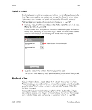 Gmail                                                                                               140


Switch accounts
              Gmail displays conversations, messages, and settings from one Google Account at a
              time. If you have more than one account, you can open the Accounts screen to view
              how many unread messages you have in each account and to switch accounts.
              Adding and configuring accounts is described in “Accounts” on page 127.
              1   From your Inbox, touch the current account at the top right of the screen. Or press
                  Menu     and touch Accounts.
                  Each account is listed, along with the number of unread messages in your Inbox or
                  Priority Inbox, depending on which inbox is your default. The default inbox for each
                  account is also displayed (see “Working with Priority Inbox” on page 149).




                                                   The number of unread messages.




              2 Touch the account that contains the email you want to read.
                  The acount’s Inbox or Priority Inbox opens, depending on the default inbox you set.

Use Gmail offline
              If you aren’t connected to a mobile data or Wi-Fi network (for example, if you're in
              Airplane mode), you can use Gmail to read or reread the messages currently synced to
              your phone (see “Synchronizing your conversations by label” on page 156) and to
              compose messages.
              Messages that you send are stored on your phone with the Outbox label, until your
              connection is restored, when they are sent automatically. You can view the messages
              stored with the Outbox label; see “Viewing conversations by label” on page 155.



AUG-2.3-103                                                                         Android User’s Guide
 
